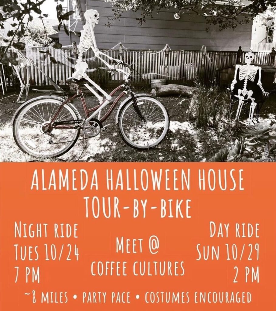 "ALAMEDA HALLOWEEN HOUSE TOUR -BY -BIKE NIGHT RIDE TUES 10/24 7 PM DAY RIDE SUN 10/29 2 PM MEET @ COFFEE CULTURES ~ 8 MILES • PARTY PACE • COSTUMES ENCOURAGED"