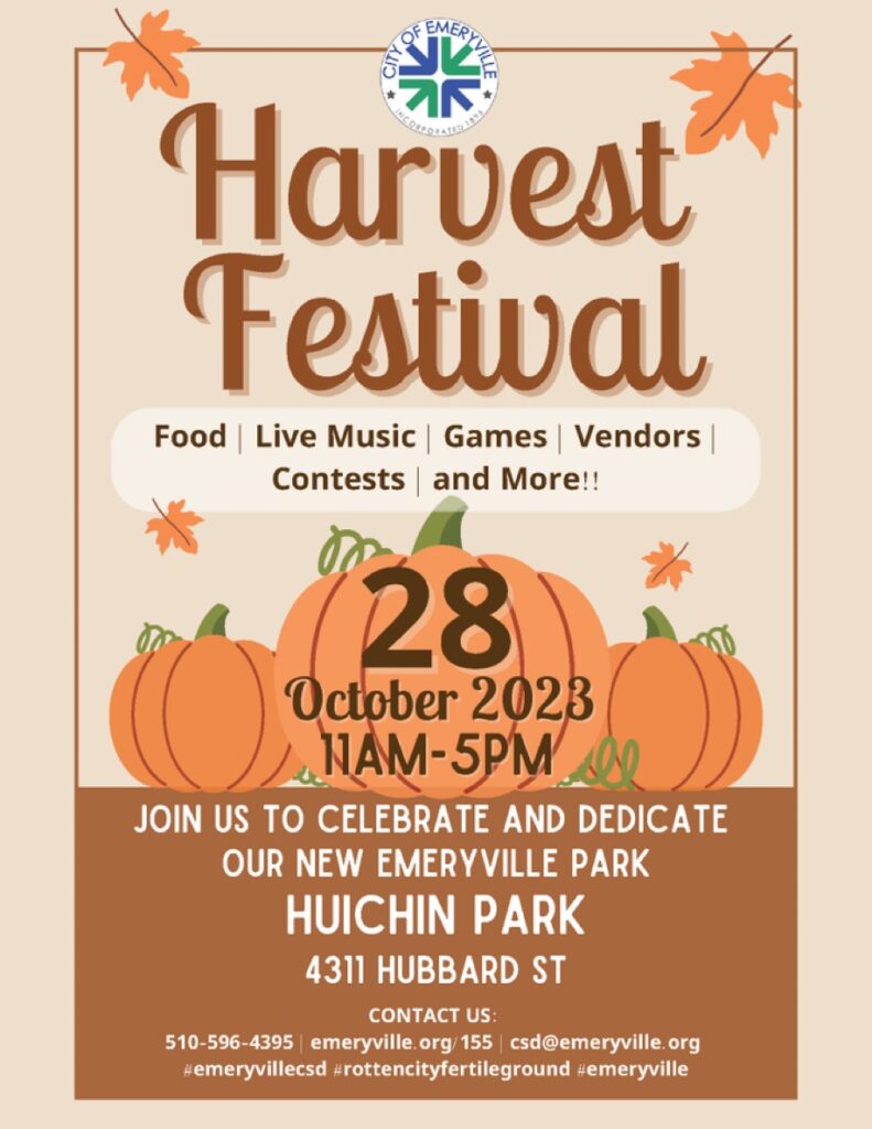 "Harvest Festival Food I Live Music | Games | Vendors Contests and More!! 28 October 2023 11AM-5PM JOIN US TO CELEBRATE AND DEDICATE OUR NEW EMERYVILLE PARK HUICHIN PARK 4311 HUBBARD ST CONTACT US: 510-596-4395 | emeryville.org/155 | csd@emeryville.org #emeryvillecsd #rottencityfertileground #emeryville"