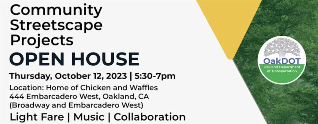 "Community Streetscape Projects OPEN HOUSE - Thursday, October 12, 2023 | 5:30-7pm - Location: Home of Chicken and Waffles
444 Embarcadero West, Oakland, CA
(Broadway and Embarcadero West)
Light Fare | Music | Collaboration"