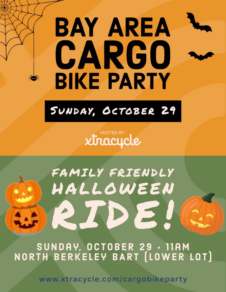 "BAY AREA CARGO BIKE PARTY
SUNDAY, OCTOBER 29
HOSTED BY xtracycle
FAMILY FRIENDLY
HALLOWEEN
RIDE!
SUNDAY, OCTOBER 29 • 11AM
NORTH BERKELEY BART [LOWER LOT]
www.xtracycle.com/cargobikeparty"