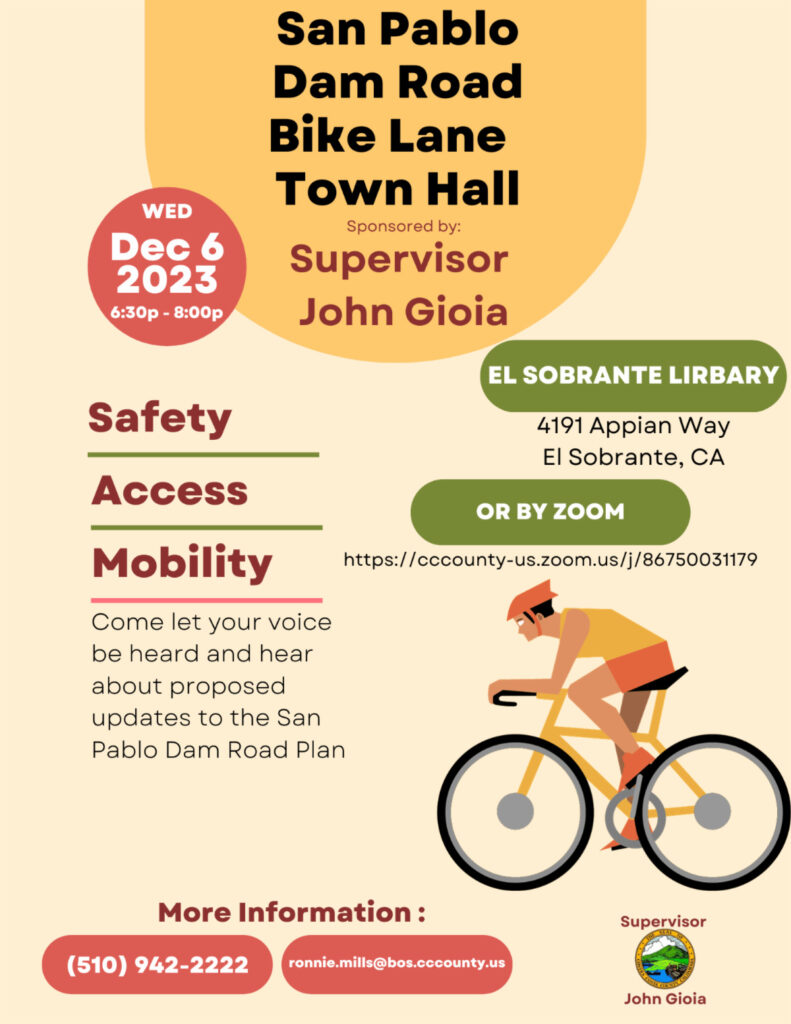 "San Pablo Dam Road Bike Lane Town Hall Sponsored by: Supervisor John Gioia WED Dec 6 2023 6:30р - 8:00p EL SOBRANTE LIRBARY 4191 Appian Way El Sobrante, CA OR BY ZOOM https://cccounty-us.zoom.us/j/86750031179 Safety Access Mobility Come let your voice be heard and hear about proposed updates to the San Pablo Dam Road Plan More Information : ronnie.mills@bos.cccounty.us (510) 942-2222