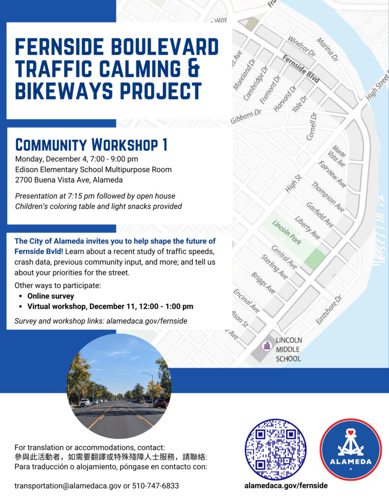 "FERNSIDE BOULEVARD TRAFFIC CALMING & BIKEWAYS PROJECT COMMUNITY WORKSHOP 1 Monday, December 4, 7:00 - 9:00 pm Edison Elementary School Multipurpose Room 2700 Buena Vista Ave, Alameda Presentation at 7:15 pm followed by open house Children's coloring table and light snacks provided The City of Alameda invites you to help shape the future of Fernside Bld! Learn about a recent study of traffic speeds, crash data, previous community input, and more; and tell us about your priorities for the street. Other ways to participate: • Online survey • Virtual workshop, December 11, 12:00 - 1:00 pm Survey and workshop links: alamedaca.gov/fernside For translation or accommodations, contact: 參與此活動者，如需要翻譯或特殊殘障人士服務，請聯絡： Para traducción o alojamiento, póngase en contacto con: transportation@alamedaca.gov or 510-747-6833"