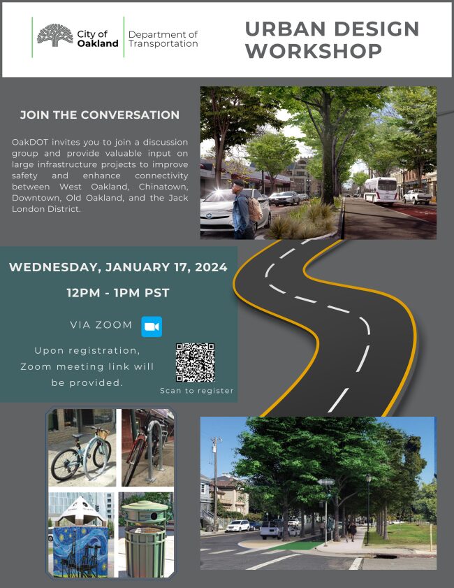 "City of Oakland Department of Transportation URBAN DESIGN WORKSHOP JOIN THE CONVERSATION OakDOT invites you to join a discussion group and provide valuable input on large infrastructure projects to improve safety and enhance connectivity between West Oakland, Chinatown, Downtown, Old Oakland, and the Jack London District. WEDNESDAY, JANUARY 17, 2024 12PM - 1PM PST VIA ZOOM Upon registration, Zoom meeting link will be provided."