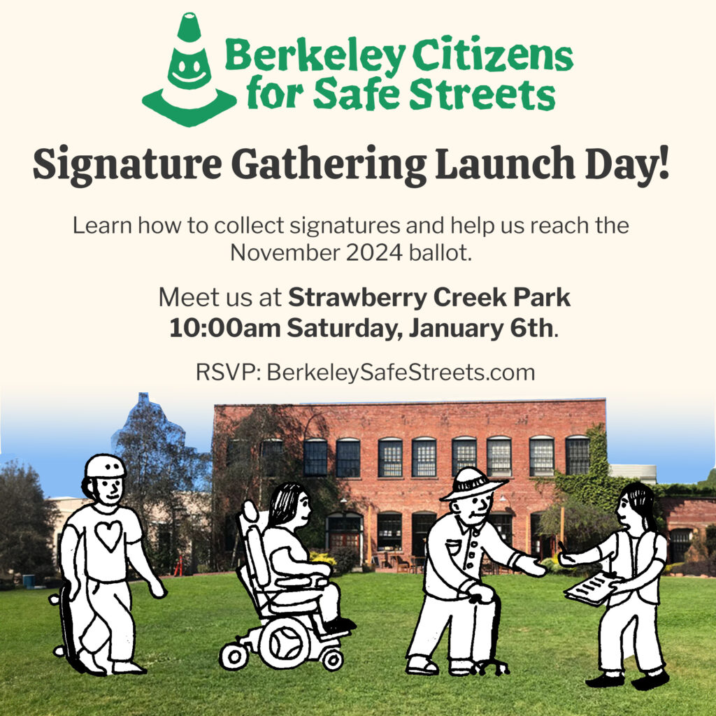 Berkeley Citizens for Safe Streets Signature Gathering Launch Day! Learn how to collect signatures and help us reach the November 2024 ballot. Meet us at Strawberry Creek Park 10:00am Saturday, January 6th. RSVP: BerkeleySafeStreets.com