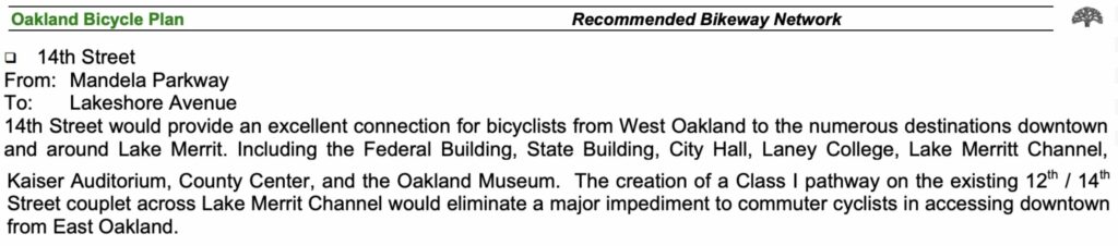 "Oakland Bicycle Plan Recommended Bikeway Network • 14th Street From: Mandela Parkway To: Lakeshore Avenue 14th Street would provide an excellent connection for bicyclists from West Oakland to the numerous destinations downtown and around Lake Merrit. Including the Federal Building, State Building, City Hall, Laney College, Lake Merritt Channel, Kaiser Auditorium, County Center, and the Oakland Museum. The creation of a Class I pathway on the existing 12th / 14*h Street couplet across Lake Merrit Channel would eliminate a major impediment to commuter cyclists in accessing downtown from East"