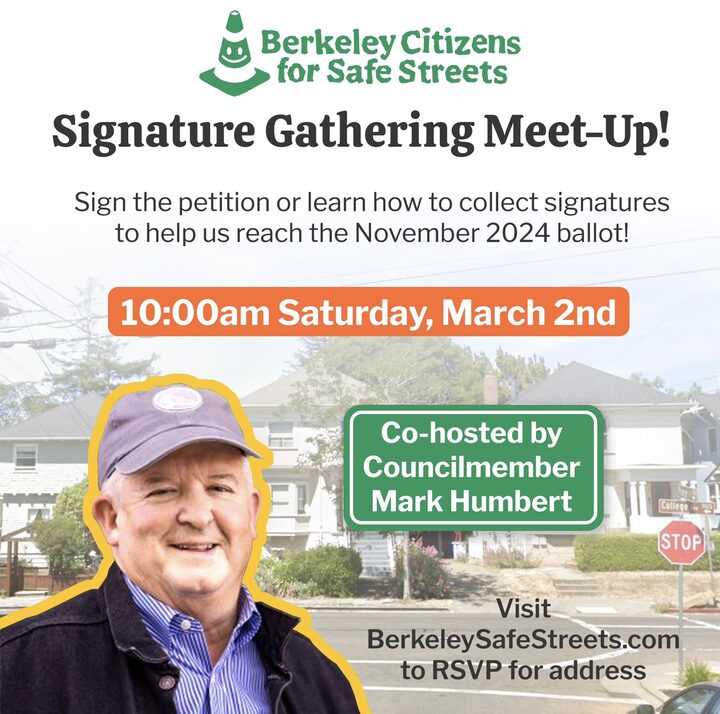 "Berkeley Citizens for Safe Streets Signature Gathering Meet-Up! Sign the petition or learn how to collect signatures to help us reach the November 2024 ballot! 10:00am Saturday, March 2nd Co-hosted by Councilmember Mark Humbert Visit BerkeleySafeStreets.com to RSVP for address"
