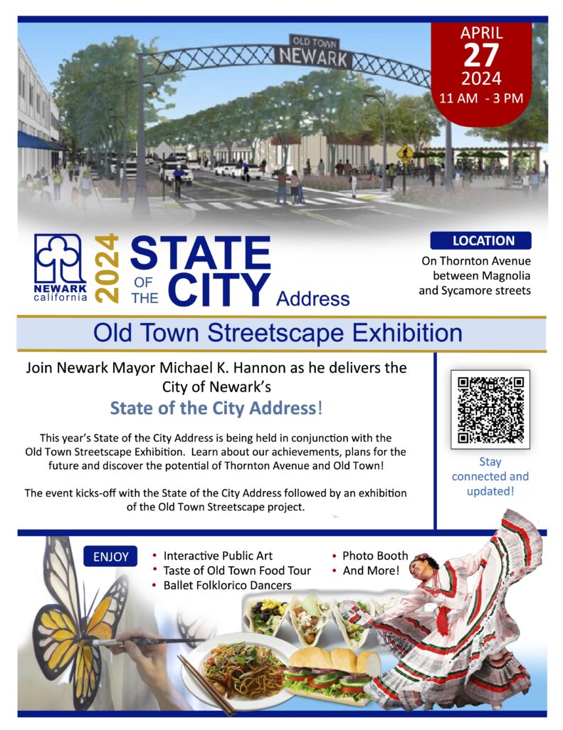 "APRIL 2024 11 AM - 3 PM Newark California 2024 state of the city address - location on Thornton Ave between Magnolia and Sycamore Streets - Old Town Streetscape Exhibition - Join Newark Mayor Michael K. Hannon as he delivers the City of Newark’s State of the City Address! ENJOY Interactive Public Art Photo Booth Taste of Old Town Food Tour And More! Ballet Folklorico Dancers This year’s State of the City Address is being held in conjunction with the Old Town Streetscape Exhibition. Learn about our achievements, plans for the future and discover the potential of Thornton Avenue and Old Town! - The event kicks-off with the State of the City Address followed by an exhibition of the Old Town Streetscape project - ENJOY Interactive Public Art Photo Booth Taste of Old Town Food Tour And More! Ballet Folklorico Dancers"