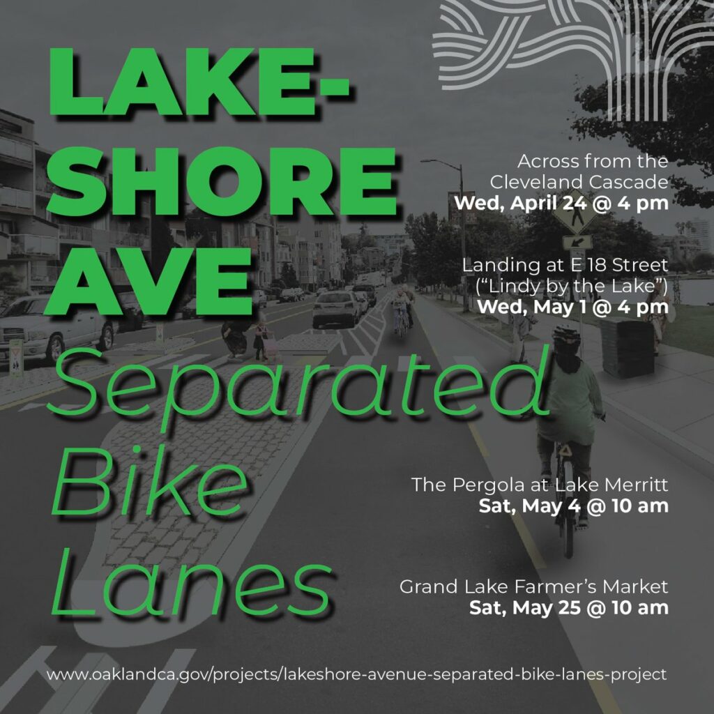 "Lakeshore Ave Separated Bike Lanes - Across from the Cleveland Cascade Wed, April 24 @ 4 pm - Landing at E 18 Street ("Lindy by the Lake") Wed, May 1 @ 4 pm - The Pergola at Lake Merritt Sat, May 4 @ 10 am - Grand Lake Farmer's Market Sat, May 25 @ 10 am - www.oaklandca.gov/projects/lakeshore-avenue-separated-bike-lanes-project"
