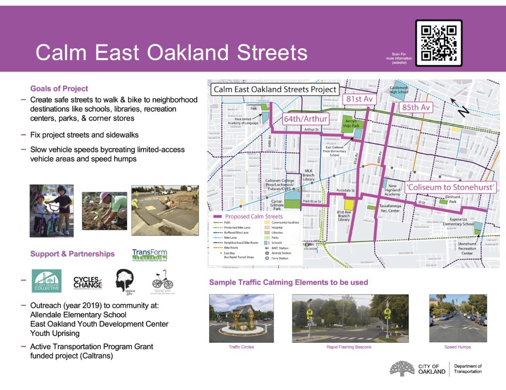 "Goals of Project Create safe streets to walk & bike to neighborhood destinations like schools, libraries, recreation centers, parks, & corner stores Fix project streets and sidewalks Slow vehicle speeds bycreating limited-access vehicle areas and speed humps utreach (year 2019) to community at: Allendale Elementary School East Oakland Youth Development Center Youth Uprising Active Transportation Program Grant funded project (Caltrans) Sample Traffic Calming Elements to be used Traffic Circles Rapid Flashing Beacons Speed Humps"