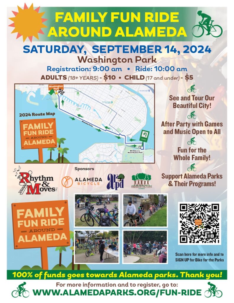 Light color with colorful text displays a map of the route. Flyer text reads: FAMILY FUN RIDE AROUND ALAMEDA SATURDAY, SEPTEMBER 14, 2024 Washington Park Registration: 9:00 am • Ride: 10:00 am ADULTS (18+ YEARS) - $10 • CHILD (17 and under) - $5 $ See and Tour Our Beautiful City! 2024 Route Map FAMILY FUN RIDE - AROUND - ALAMEDA 7 After Party with Games and Music Open to All Fun for the Whole Family! Sponsors ALAMEDA BICYCLE XAX Support Alameda Parks & Their Programs! hythm & Moves: FAMILY FUN RIDE = AROUND = ALAMEDA Scan here for more info and to SIGN UP for Bike for the Parks 100% of funds goes towards Alameda parks. Thank you! For more information and to register, go to: WWW.ALAMEDAPARKS.ORG/FUN-RIDE