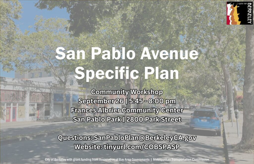 "San Pablo Avenue Specific Plan Community Workshop September 26 | 5:45 - 8:00 pm Frances Albrier Community Center San Pablo Park| 2800 Park Street Questions: SanPabloPlan@Berkeley CA.gov Website: tinyurl.com/COBSPASP"