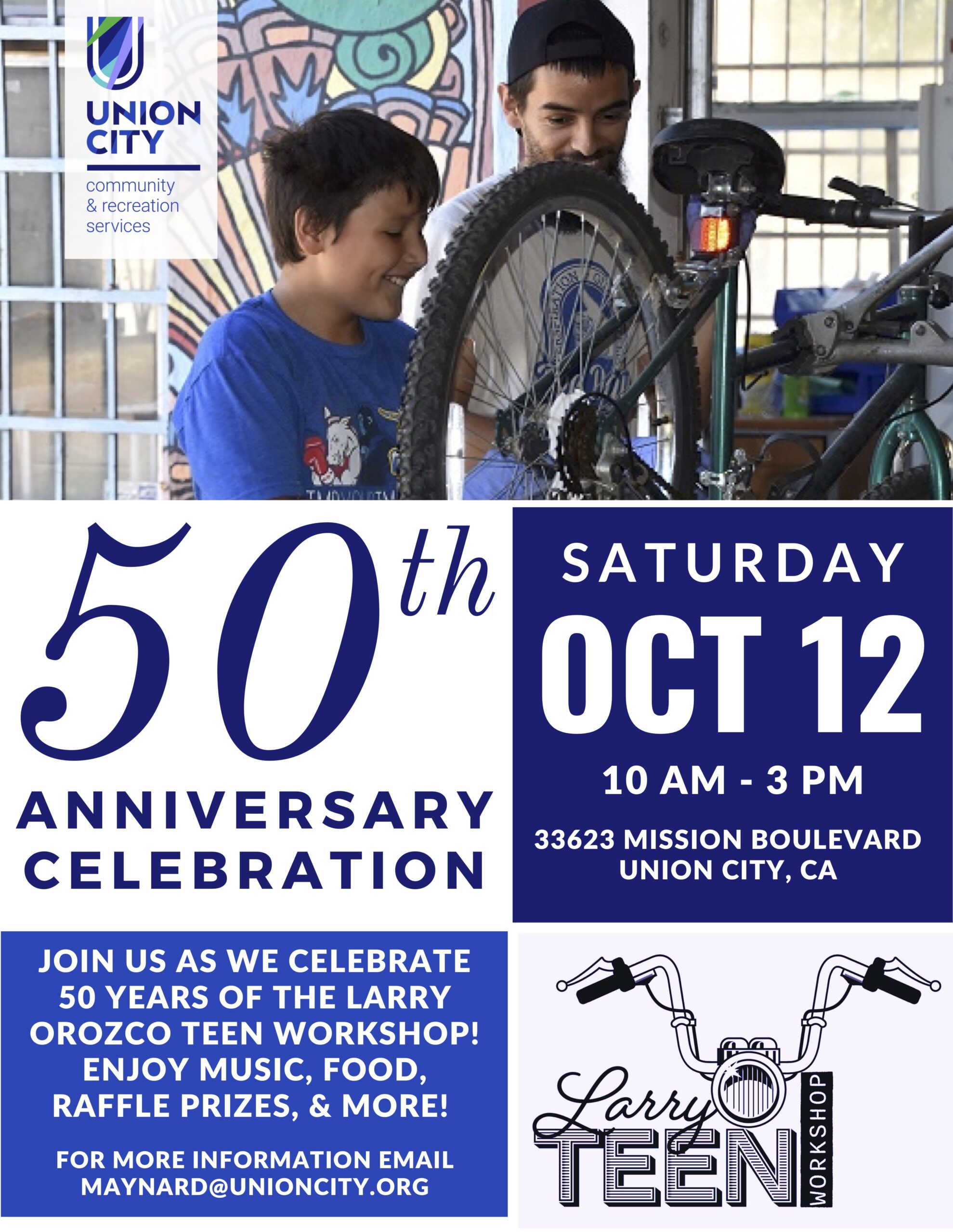 "50th ANNIVERSARY CELEBRATION - Saturday October 12, 10am-3pm, 33623 MISSION BOULEVARD, UNION CITY CA - JOIN US AS WE CELEBRATE 50 YEARS OF THE LARRY OROZCO TEEN WORKSHOP! ENJOY MUSIC, FOOD, RAFFLE PRIZES, & MORE! FOR MORE INFORMATION EMAIL MAYNARD@UNIONCITY.ORG - Larry Teen Workshop"