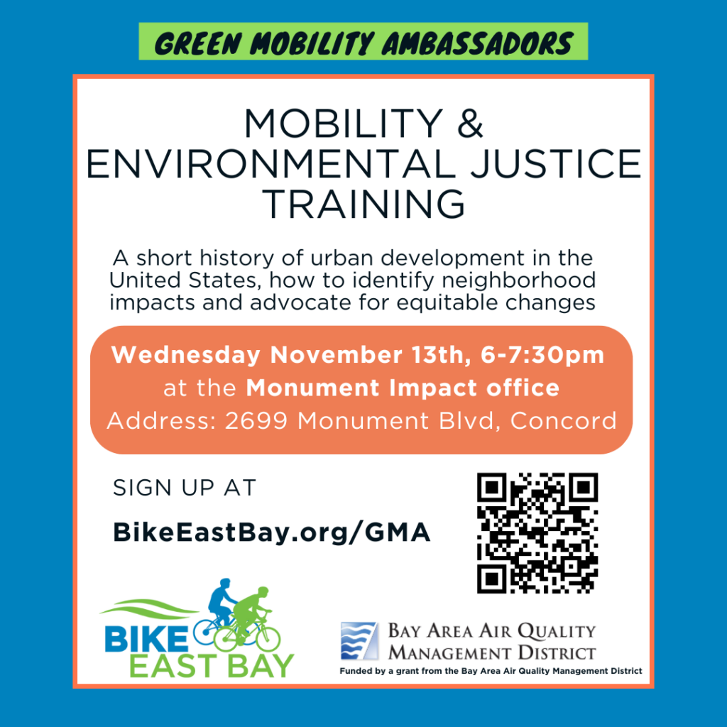 Green Mobility Ambassadors MOBILITY & ENVIRONMENTAL JUSTICE TRAINING A short history of urban development in the United States, how to identify neighborhood impacts and advocate for equitable changes Wednesday November 13th, 6-7:30pm at the Monument Impact office Address: 2699 Monument Blvd, Concord SIGN UP AT BikeEastBay.org/GMA