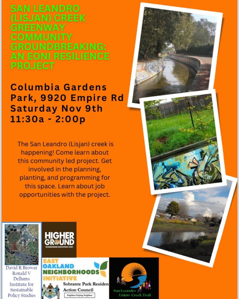 "SAN LEANDRO (LISJAN) CREEK GREENWAY COMMUNITY GROUNDBREAKING: AN EONI RESILIENCE PROJECT Columbia Gardens Park, 9920 Empire Rd Saturday Nov 9th 11:30a - 2:00p The San Leandro (Lisjan) creek is happening! Come learn about this community led project. Get involved in the planning, planting, and programming for this space. Learn about job opportunities with the project."