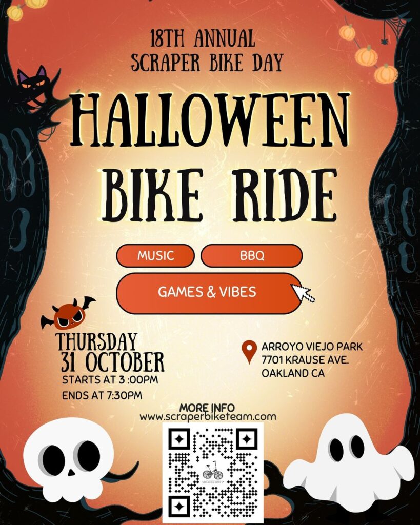 "18TH ANNUAL SCRAPER BIKE DAY HALLOWEEN BIKE RIDE MUSIC BBQ GAMES & VIBES THURSDAY 31 OCTOBER STARTS AT 3:00PM ENDS AT 7:30PM ARROYO VIEJO PARK 7701 KRAUSE AVE. OAKLAND CA MORE INFO www.scraperbiketeam.com"