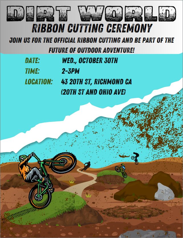 DIRT WORLD RIBBON CUTTING CEREMONY JOIN US FOR THE OFFICIAL RIBBON CUTTING AND BE PART OF THE FUTURE OF OUTDOOR ADVENTURE! DATE: TIME: LOCATION: WED., OCTOBER 30TH 2-3PM 43 20TH ST, RICKMOND CA (20TH ST AND ONIO AVE)