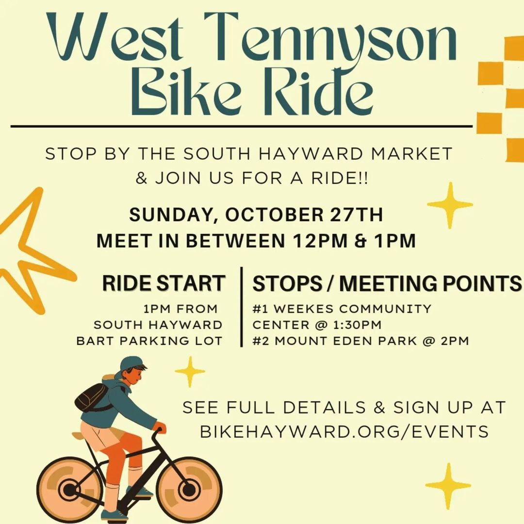 "West Tennyson Bike Ride STOP BY THE SOUTH HAYWARD MARKET & JOIN US FOR A RIDE!! SUNDAY, OCTOBER 27TH MEET IN BETWEEN 12PM & 1PM RIDE START 1PM FROM SOUTH HAYWARD BART PARKING LOT STOPS / MEETING POINTS #1 WEEKES COMMUNITY CENTER @ 1:30PM #2 MOUNT EDEN PARK @ 2PM SEE FULL DETAILS & SIGN UP AT BIKEHAYWARD.ORG/EVENTS"