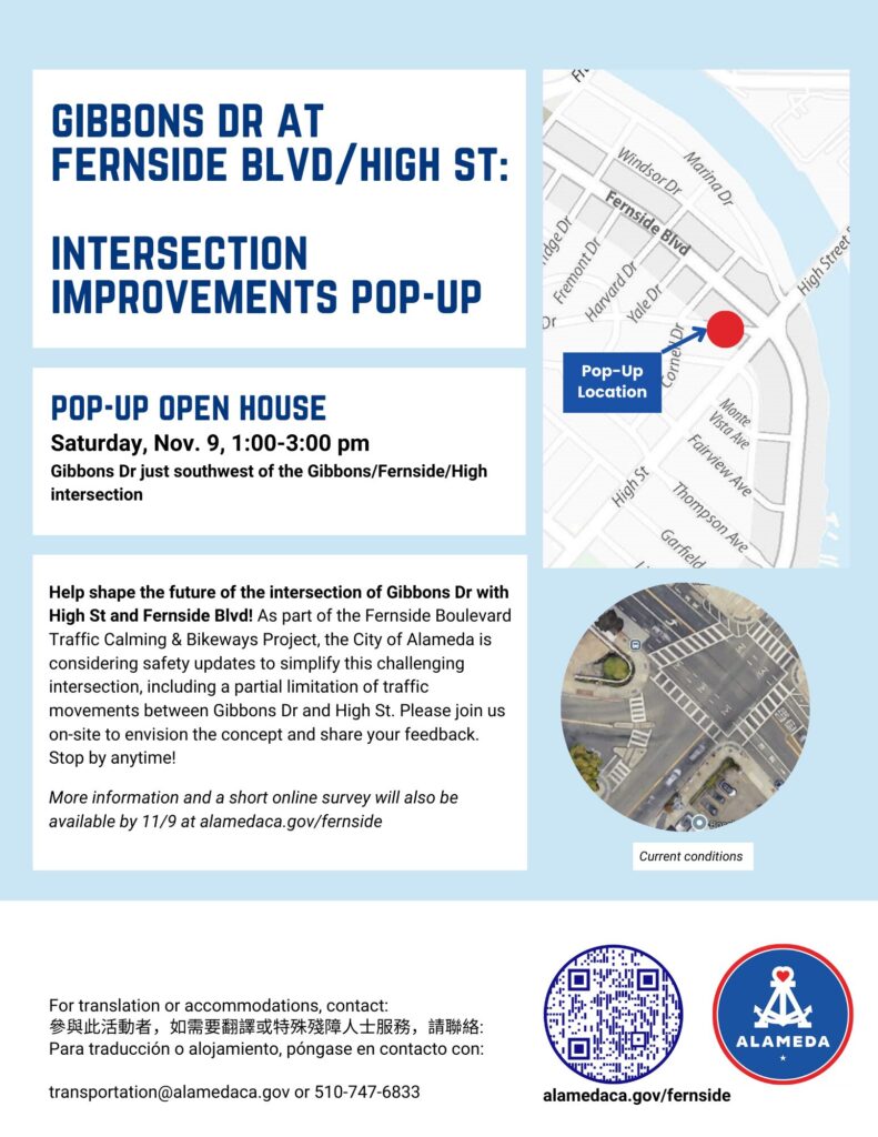 "GIBBONS DR AT FERNSIDE BLVD/HIGH ST: INTERSECTION IMPROVEMENTS POP-UP POP-UP OPEN HOUSE Saturday, Nov. 9, 1:00-3:00 pm Gibbons Dr just southwest of the Gibbons/Fernside/High intersection Help shape the future of the intersection of Gibbons Dr with High St and Fernside Blvd! As part of the Fernside Boulevard Traffic Calming & Bikeways Project, the City of Alameda is considering safety updates to simplify this challenging intersection, including a partial limitation of traffic movements between Gibbons Dr and High St. Please join us on-site to envision the concept and share your feedback. Stop by anytime! More information and a short online survey will also be available by 11/9 at alamedaca.gov/fernside For translation or accommodations, contact: 參與此活動者，如需要翻譯或特殊殘障人士服務，請聯絡： Para traducción o alojamiento, póngase en contacto con: transportation@alamedaca.gov or 510-747-6833 alamedaca.gov/fernside"