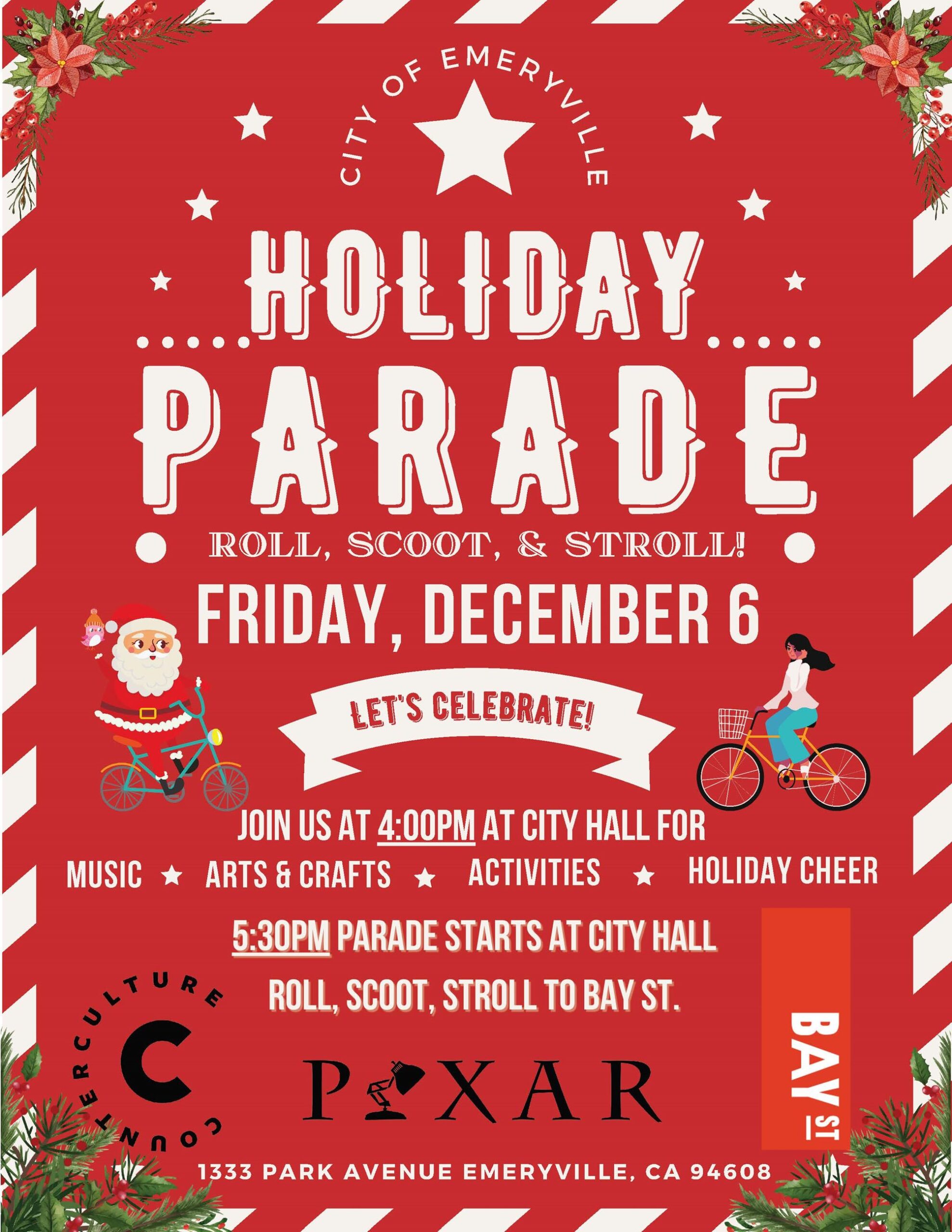 "City of Emeryville HOLIDAY PARADE ROLL, SCOOT, & STROLL! FRIDAY, DECEMBER 6 LET'S CELEBRATE! JOIN US AT 4:00PM AT CITY HALL FOR MUSIC † ARTS & CRAFTS ACTIVITIES * HOLIDAY CHEER 5:30PM PARADE STARTS AT CITY HALL ROLL, SCOOT, and STROLL TO BAY ST Counter Culture Coffee, Pixar, Bay St 1333 PARK AVENUE EMERYVILLE, CA"