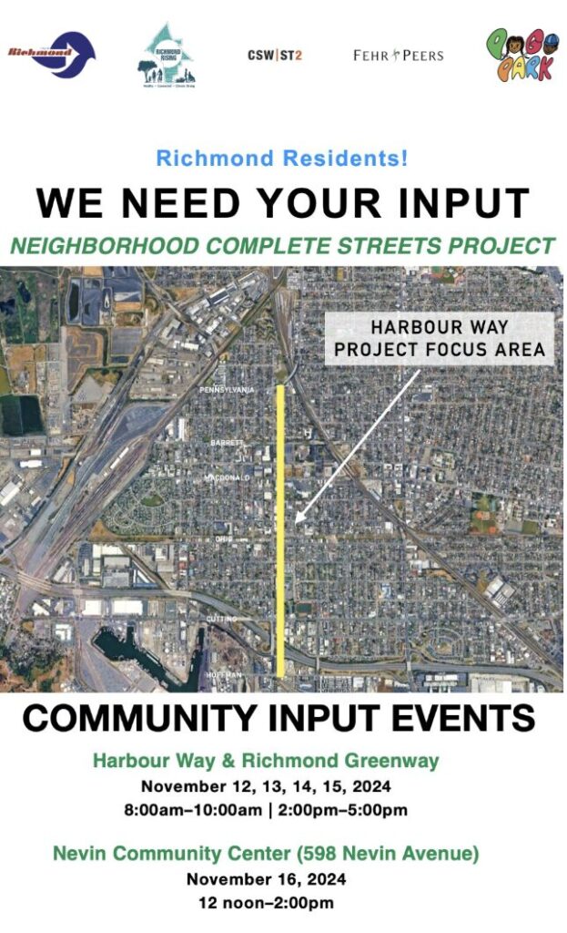 Richmond Residents! WE NEED YOUR INPUT NEIGHBORHOOD COMPLETE STREETS PROJECT HARBOUR WAY PROJECT FOCUS AREA COMMUNITY INPUT EVENTS Harbour Way & Richmond Greenway November 12, 13, 14, 15, 2024 8:00 am-10:00am | 2:00pm-5:00pm Nevin Community Center (598 Nevin Avenue) November 16, 2024 12 noon-2:00pm