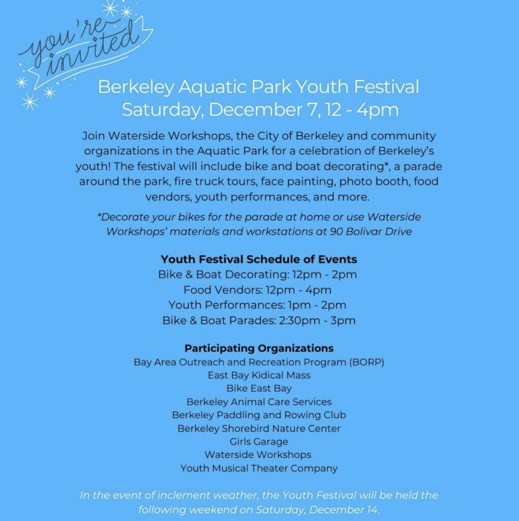 "Berkeley Aquatic Park Youth Festival Saturday, December 7, 12 - 4pm Join Waterside Workshops, the City of Berkeley and community organizations in the Aquatic Park for a celebration of Berkeley's youth! The festival will include bike and boat decorating*, a parade around the park, fire truck tours, face painting, photo booth, food vendors, youth performances, and more. *Decorate your bikes for the parade at home or use Waterside Workshops' materials and workstations at 90 Bolivar Drive Youth Festival Schedule of Events Bike & Boat Decorating: 12pm - 2pm Food Vendors: 12pm - 4pm Youth Performances: 1pm - 2pm Bike & Boat Parades: 2:30pm - 3pm Participating Organizations Bay Area Outreach and Recreation Program (BORP) East Bay Kidical Mass Bike East Bay Berkeley Animal Care Services Berkeley Paddling and Rowing Club Berkeley Shorebird Nature Center Girls Garage Waterside Workshops Youth Musical Theater Company In the event of inclement weather, the Youth Festival will be held the following weekend on Saturday, December 14, 2024"