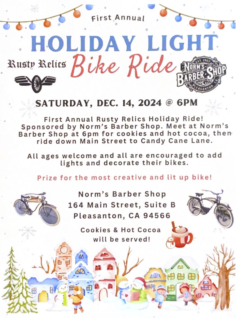 "HOLIDAY LIGHT Bike Ride SATURDAY, DEC. 14, 2024 @ 6PM First Annual Rusty Relics Holiday Ride! Sponsored by Norm's Barber Shop. Meet at Norm's Barber Shop at 6pm for cookies and hot cocoa, then ride down Main Street to Candy Cane Lane. All ages welcome and all are encouraged to add lights and decorate their bikes. Prize for the most creative and lit up bike! Norm's Barber Shop 164 Main Street, Suite B Pleasanton, CA 94566 Cookies & Hot Cocoa will be served!"