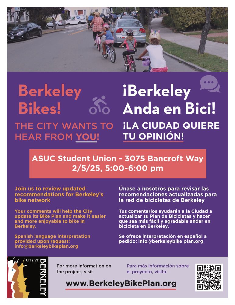 "Berkeley Bikes! THE CITY WANTS TO HEAR FROM YOU! iBerkeley Anda en Bici! iLA CIUDAD QUIERE TU OPINIÓN! ASUC Student Union - 3075 Bancroft Way 2/5/25, 5:00-6:00 pm Join us to review updated recommendations for Berkeley's bike network Your comments will help the City update its Bike Plan and make it easier and more enjoyable to bike in Berkeley. Spanish language interpretation provided upon request: info@berkeleybikeplan.org Únase a nosotros para revisar las recomendaciones actualizadas para la red de bicicletas de Berkeley Tus comentarios ayudarán a la Ciudad a actualizar su Plan de Bicicletas y hacer que sea más fácil y agradable andar en bicicleta en Berkeley. Se ofrece interpretación en español a pedido: info@berkeleybike plan.org For more information on the project, visit Para más información sobre the project, visit el proyecto, visita www.BerkeleyBikePlan.org"