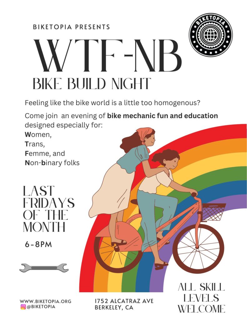 illustration of 2 people riding on 1 bicycle with a rainbow in the background. Black text over a white background reads: BIKETOPIA PRESENTS WTF-NB BIKE BUILD NIGHT Feeling like the bike world is a little too homogenous? Come join an evening of bike mechanic fun and education designed especially for: Women, Trans, Femme, and Non-binary folks LAST FRIDAYS OF THE MONTH 6 - 8PM WWW.BIKETOPIA.ORG @BIKETOPIA 1752 ALCATRAZ AVE BERKELEY, CA ALL SKILL LEVELS WELCOME