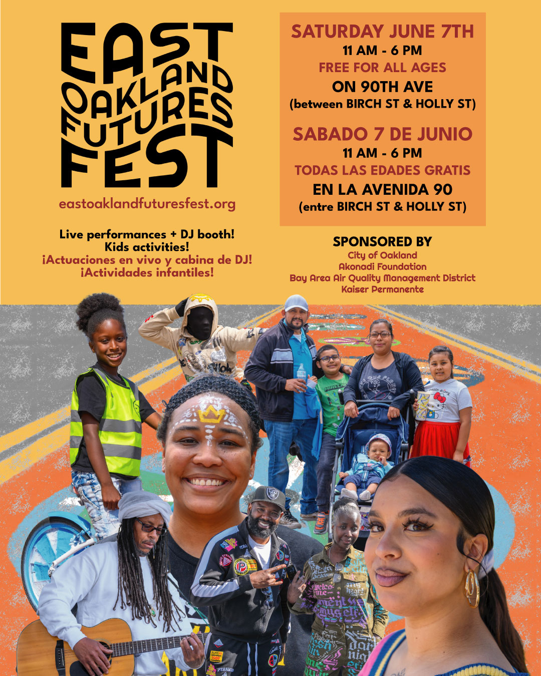 "EAST OAKLAND FUTURES FEST eastoaklandfuturesfest.org Live performances + DJ booth! Kids activities! ¡Actuaciones en vivo y cabina de DJ! ¡Actividades infantiles! SATURDAY JUNE 7TH 11 AM - 6 PM FREE FOR ALL AGES ON 9OTH AVE (between BIRCH ST & HOLLY ST) SABADO 7 DE JUNIO 11 AM - 6 PM TODAS LAS EDADES GRATIS EN LA AVENIDA 90 (entre BIRCH ST & HOLLY ST) SPONSORED BY City of Oakland Akonadi Foundation Bay Area Air Quality Management District Kaiser Permanente"
