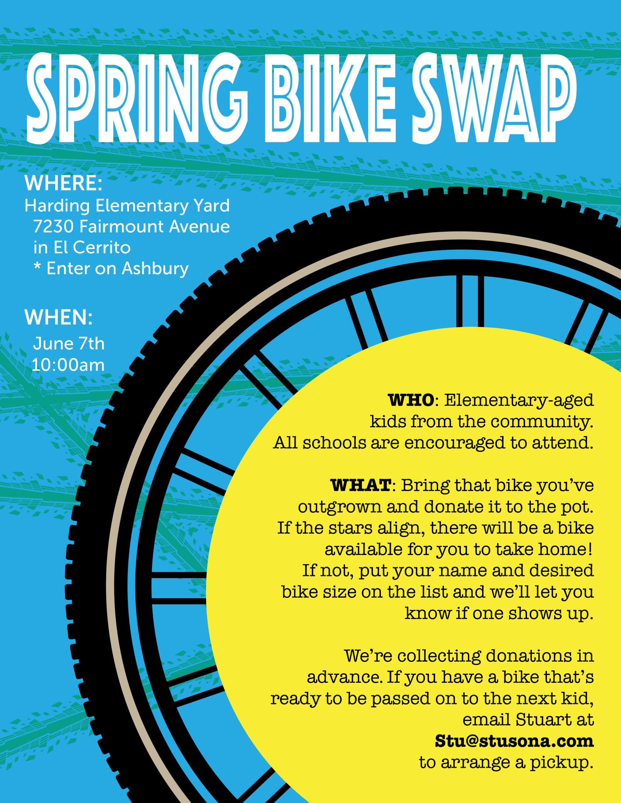 "SPRING BIKE SWAP WHERE: Harding Elementary Yard 7230 Fairmount Avenue in El Cerrito * Enter on Ashbury WHEN: June 7th 10:00am WHO: Elementary-aged kids from the community. All schools are encouraged to attend. WHAT: Bring that bike you've outgrown and donate it to the pot. If the stars align, there will be a bike available for you to take home! If not, put your name and desired bike size on the list and we'll let you know if one shows up. We're collecting donations in advance. If you have a bike that's ready to be passed on to the next kid, email Stuart at Stu@stusona.com to arrange a pickup."