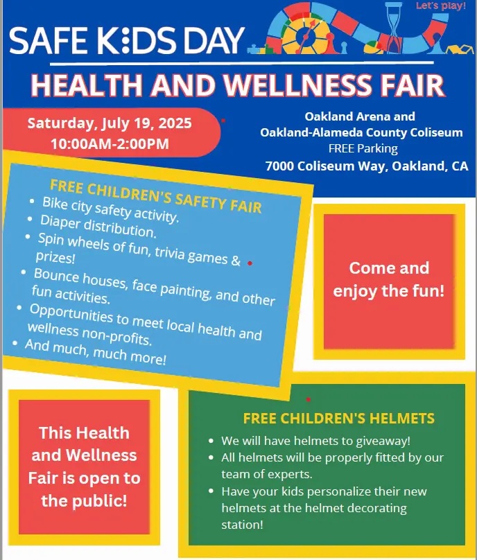 "SAFE KIDS DAY HEALTH AND WELLNESS FAIR Saturday, July 19, 2025 10:00AM-2:00PM Oakland Arena and Saturday, July 19, 2025 10:00AM-2:00PM Oakland-Alameda County Coliseum FREE Parking 7000 Coliseum Way, Oakland, CA FREE CHILDREN'S SAFETY FAIR • Bike city safety activity. • Diaper distribution. • Spin wheels of fun, trivia games & • prizes! • Bounce houses, face painting, and other fun activities. • Opportunities to meet local health and wellness non-profits. • And much, much more! Come and enjoy the fun! This Health and Wellness Fair is open to the public! FREE CHILDREN'S HELMETS • We will have helmets to giveaway! • All helmets will be properly fitted by our team of experts. • Have your kids personalize their new helmets at the helmet decorating station!"