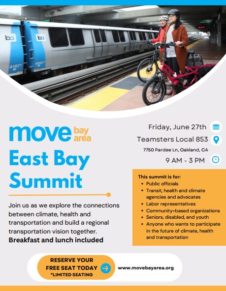Move Bay Area East Bay Summit Join us as we explore the connections between climate, health and transportation and build a regional transportation vision together. Breakfast and lunch included Friday, June 27th Teamsters Local 853 7750 Pardee Ln, Oakland, CA 9 AM - 3 PM This summit is for: • Public officials • Transit, health and climate agencies and advocates • Labor representatives • Community-based organizations • Seniors, disabled, and youth • Anyone who wants to participate in the future of climate, health and transportation RESERVE YOUR FREE SEAT TODAY *LIMITED SEATING www.movebayare8.org
