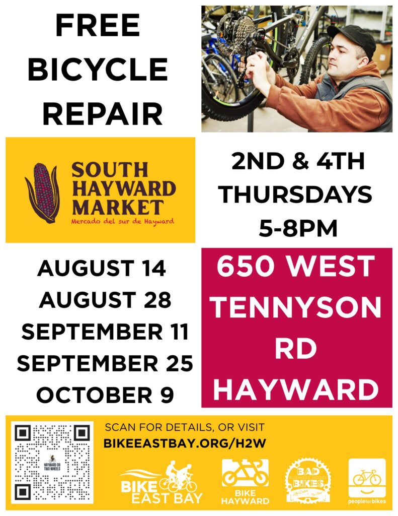 FREE BICYCLE REPAIR (SOUTH HAYWARD MARKET Mercado del sur de Hayward) AUGUST 14 AUGUST 28 SEPTEMBER 11 SEPTEMBER 25 OCTOBER 9 2ND & 4TH THURSDAYS 5-8PM 650 WEST TENNYSON RD HAYWARD SCAN FOR DETAILS, OR VISIT BIKEEASTBAY.ORG/H2W