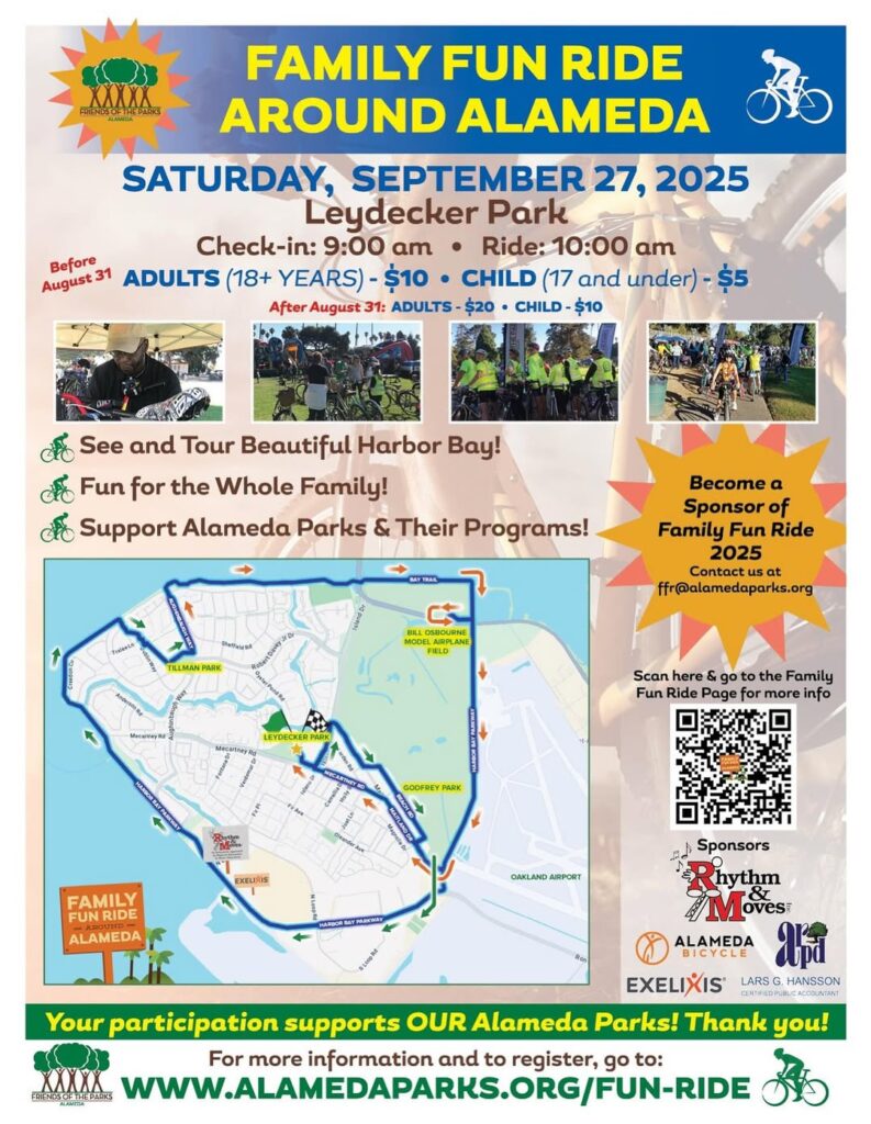 "FAMILY FUN RIDE AROUND ALAMEDA SATURDAY, SEPTEMBER 27, 2025 Leydecker Park Check-in: 9:00 am • Ride: 10:00 am Before August 31 ADULTS (18+ YEARS) - $10 • CHILD (17 and under) - $5 After August 31: ADULTS - $20 • CHILD - $10 See and Tour Beautiful Harbor Bay! Fun for the Whole Family! Support Alameda Parks & Their Programs! Become a Sponsor of Family Fun Ride 2025 Contact us at ffr@alamedaparks.org Your participation supports OUR Alameda Parks! Thank you! For more information and to register, go to: WWW.ALAMEDAPARKS.ORG/FUN-RIDE"