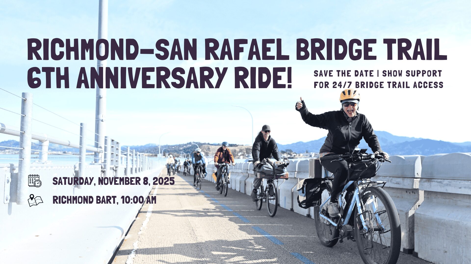 RSR Bridge 6th Anniversary Ride – Save The Date A photo shows cyclists riding on the Richmond-San Rafael Bridge Trail on a sunny day. A woman in a black jacket and yellow helmet on a teal bike is in the foreground, smiling and giving a thumbs-up. Other riders follow her, with the bridge's railing and the bay's water and hills in the background. Prominently displayed text reads, "RICHMOND-SAN RAFAEL BRIDGE TRAIL 6TH ANNIVERSARY RIDE!" and "SAVE THE DATE | SHOW SUPPORT FOR 24/7 BRIDGE TRAIL ACCESS." Icons next to the text indicate the event details: "SATURDAY, NOVEMBER 8, 2025" and "RICHMOND BART, 10:00 AM."