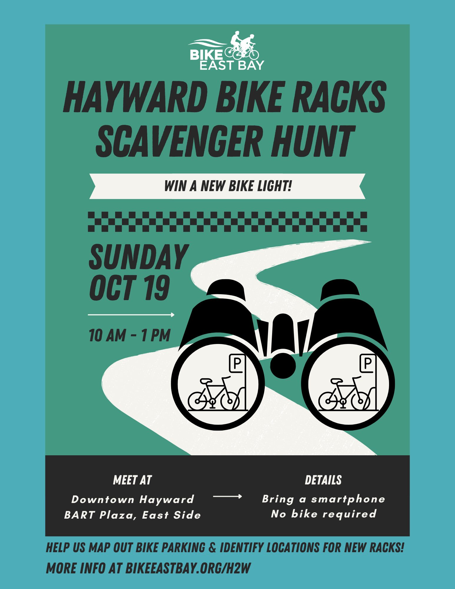 "BIKE EAST BAY HAYWARD BIKE RACKS SCAVENGER HUNT - WIN A NEW BIKE LIGHT! SUNDAY OCT 19 10 AM - 1 PM MEET AT Downtown Hayward BART Plaza, East Side DETAILS Bring a smartphone No bike required HELP US MAP OUT BIKE PARKING & IDENTIFY LOCATIONS FOR NEW RACKS! MORE INFO AT BIKEEASTBAY.ORG/H2W"