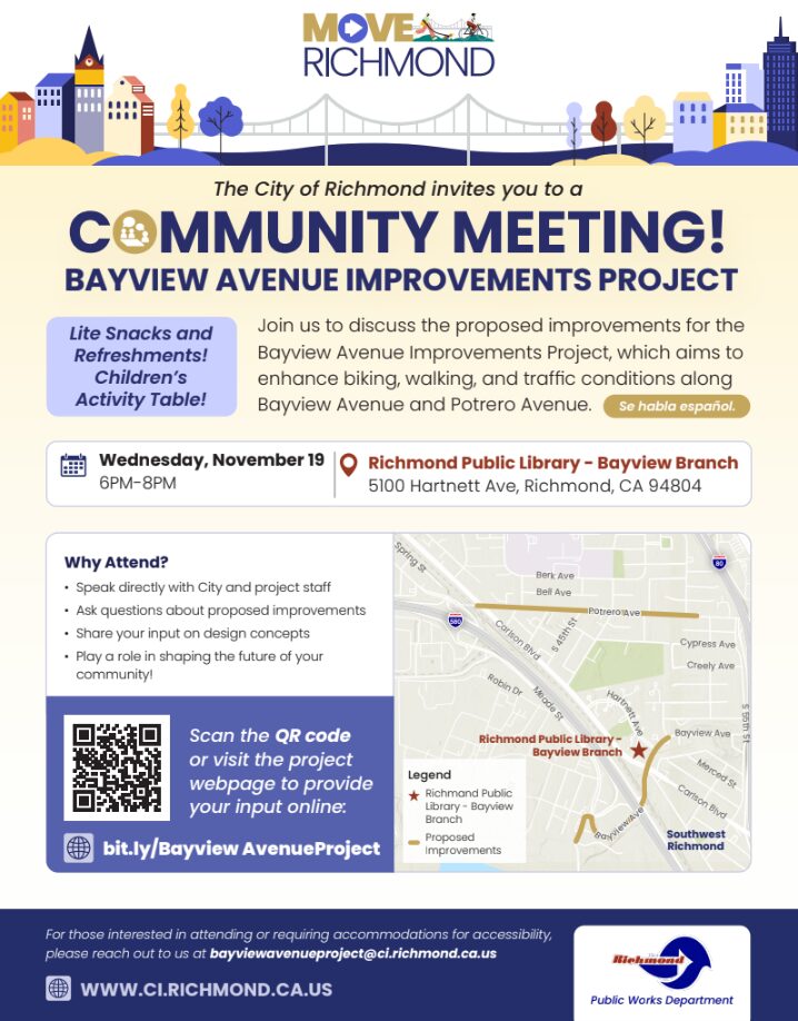 BAYVIEW AVENUE IMPROVEMENTS PROJECT Flyer invite for Bayview Avenue Improvements Project Community Meeting reads: The City of Richmond invites you to a COMMUNITY MEETING! Project: BAYVIEW AVENUE IMPROVEMENTS PROJECT Purpose Join us to discuss the proposed improvements for the Bayview Avenue Improvements Project. The project aims to enhance biking, walking, and traffic conditions along Bayview Avenue and Potrero Avenue. Spanish is spoken at the event. Date and Time Wednesday, November 19 6PM-8PM Location Richmond Public Library - Bayview Branch 5100 Hartnett Ave, Richmond, CA 94804 Features Lite Snacks and Refreshments! Children's Activity Table! Why Attend? Speak directly with City and project staff. Ask questions about proposed improvements. Share your input on design concepts. Play a role in shaping the future of your community! Provide Input Online Scan the QR code or visit the project webpage to provide your input online. Website: bit.ly/BayviewAvenueProject Contact & Accessibility For those interested in attending or requiring accommodations for accessibility, please reach out to us at bayviewavenueproject@ci.richmond.ca.us. General Website: WWW.CI.RICHMOND.CA.US