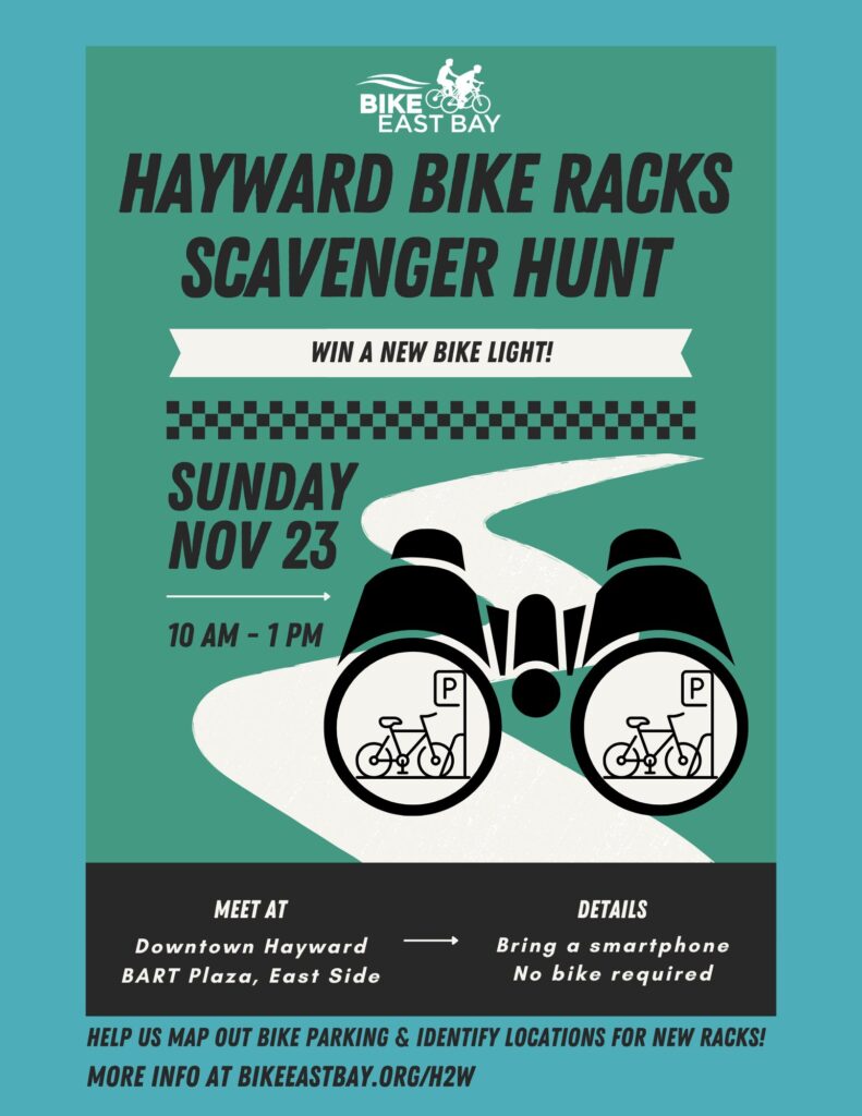 "BIKE EAST BAY HAYWARD BIKE RACKS SCAVENGER HUNT - WIN A NEW BIKE LIGHT! SUNDAY NOV 23 10 AM - 1 PM MEET AT Downtown Hayward BART Plaza, East Side DETAILS Bring a smartphone No bike required HELP US MAP OUT BIKE PARKING & IDENTIFY LOCATIONS FOR NEW RACKS! MORE INFO AT BIKEEASTBAY.ORG/H2W"