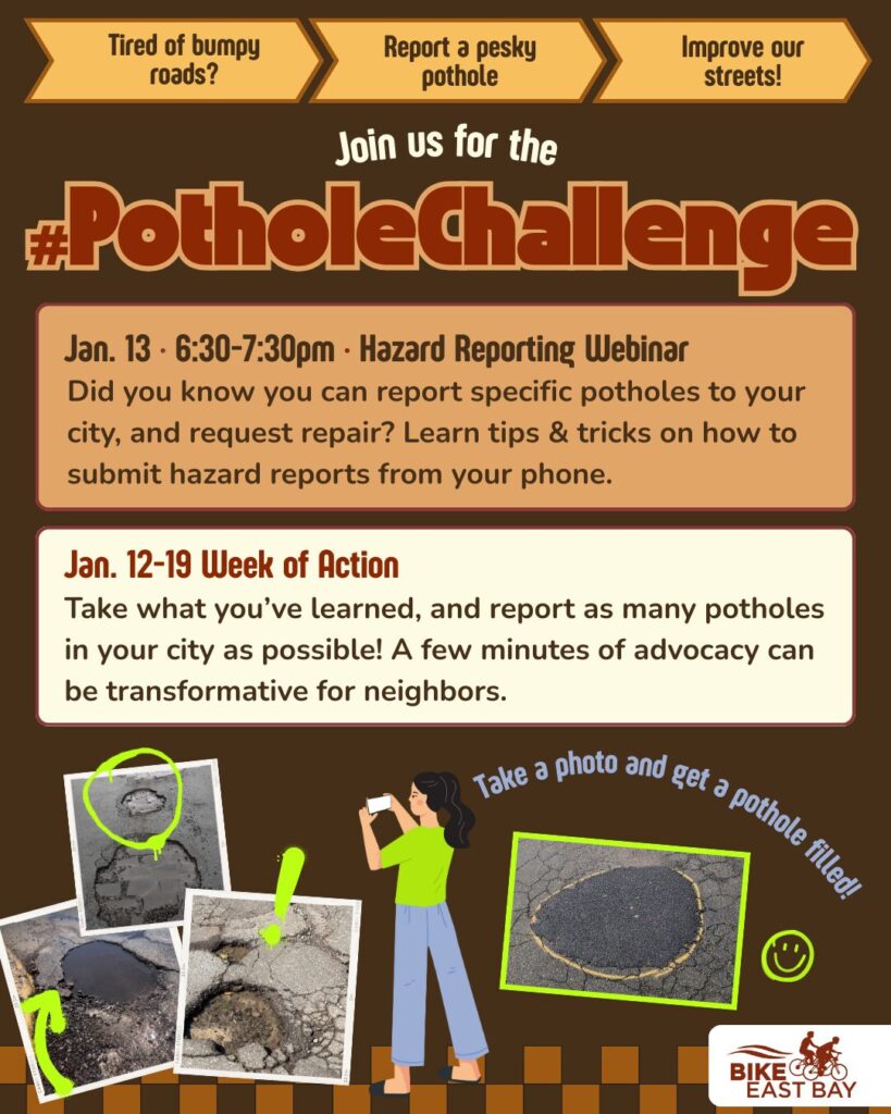 Promotional flyer for an advocacy event titled "#PotholeChallenge," organized by Bike East Bay. Header and Logos The top features three orange arrow-shaped banners with the text: "Tired of bumpy roads?", "Report a pesky pothole", and "Improve our streets!" The Bike East Bay logo is in the bottom right corner. Event Details Jan. 13 • 6:30–7:30pm • Hazard Reporting Webinar: A section describing an online session to learn "tips & tricks on how to submit hazard reports from your phone." Jan. 12–19 Week of Action: A call to action encouraging residents to report as many potholes as possible to their city, noting that "a few minutes of advocacy can be transformative for neighbors." Visuals An illustration of a person in a green shirt and blue pants uses a smartphone to take a photo of the ground. Text next to the person reads: "Take a photo and get a pothole filled!" Several polaroid-style photos show various potholes, some of which are circled in bright green to highlight the damage. One photo shows a pothole that has been successfully filled.