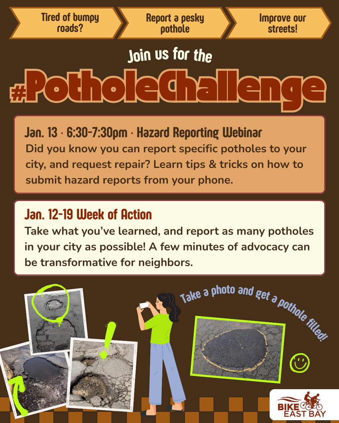 Promotional flyer for an advocacy event titled "#PotholeChallenge," organized by Bike East Bay. Header and Logos The top features three orange arrow-shaped banners with the text: "Tired of bumpy roads?", "Report a pesky pothole", and "Improve our streets!" The Bike East Bay logo is in the bottom right corner. Event Details Jan. 13 • 6:30–7:30pm • Hazard Reporting Webinar: A section describing an online session to learn "tips & tricks on how to submit hazard reports from your phone." Jan. 12–19 Week of Action: A call to action encouraging residents to report as many potholes as possible to their city, noting that "a few minutes of advocacy can be transformative for neighbors." Visuals An illustration of a person in a green shirt and blue pants uses a smartphone to take a photo of the ground. Text next to the person reads: "Take a photo and get a pothole filled!" Several polaroid-style photos show various potholes, some of which are circled in bright green to highlight the damage. One photo shows a pothole that has been successfully filled.