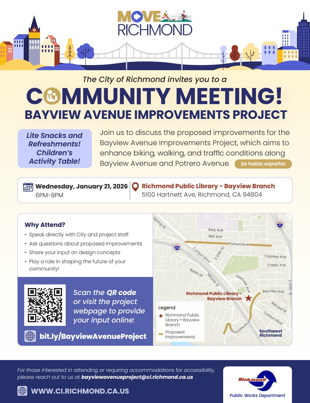 An event flyer for the Bayview Avenue Improvements Project community meeting in Richmond, California. Header and Visuals At the top, a logo for MOVE RICHMOND sits above a colorful illustration of a bridge and city skyline. Small figures of people walking and biking are integrated into the design. Event Details The City of Richmond invites residents to discuss proposed improvements to enhance biking, walking, and traffic conditions along Bayview Avenue and Potrero Avenue. Date: Wednesday, January 21, 2026. Time: 6 PM – 8 PM. Location: Richmond Public Library – Bayview Branch, located at 5100 Hartnett Ave, Richmond, CA 94804. Lite snacks, refreshments, and a children’s activity table will be provided. The flyer notes "Se habla español." A "Why Attend?" section encourages visitors to speak with staff, ask questions, and share input on design concepts. A map of Southwest Richmond highlights the proposed improvement areas along Bayview and Potrero Avenues, with a star marking the library location. A QR code and the URL bit.ly/BayviewAvenueProject are provided for those who wish to provide feedback online. Contact: For accessibility accommodations or questions, email bayviewavenueproject@ci.richmond.ca.us. Official Website: WWW.CI.RICHMOND.CA.US. The bottom right corner features the official City of Richmond Public Works Department logo.