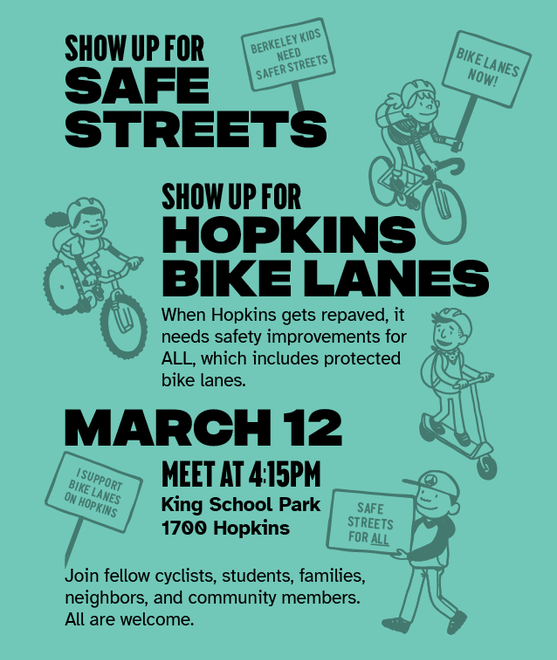 "Show up for safe streets SHOW UP FOR HOPKINS BIKE LANES When Hopkins gets repaved, it needs safety improvements for ALL, which includes protected bike lanes. March 12 Meet at 4:15pm King School Park, 1700 Hopkins Join fellow cyclists, students, families, neighbors, and community members. All are welcome."