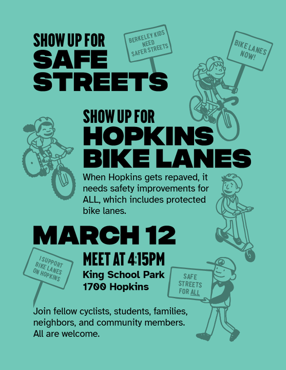 "Show up for safe streets SHOW UP FOR HOPKINS BIKE LANES When Hopkins gets repaved, it needs safety improvements for ALL, which includes protected bike lanes. March 12 Meet at 4:15pm King School Park, 1700 Hopkins Join fellow cyclists, students, families, neighbors, and community members. All are welcome."