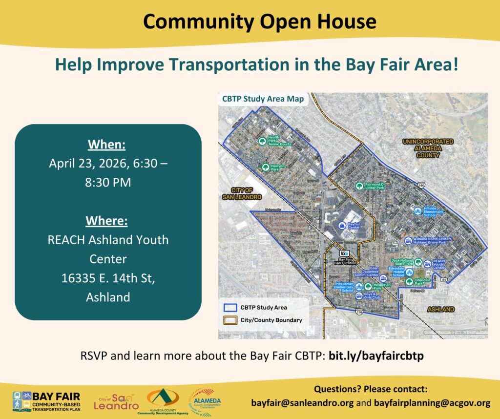 An event flyer for a Community Open House titled "Help Improve Transportation in the Bay Fair Area!" The flyer provides details for a meeting regarding the Bay Fair Community-Based Transportation Plan (CBTP). Event Details When: April 23, 2026, 6:30 PM – 8:30 PM Where: REACH Ashland Youth Center, 16335 E. 14th St, Ashland RSVP Link: bit.ly/bayfaircbtp Contact Emails: bayfair@sanleandro.org and bayfairplanning@acgov.org Map Imagery A central aerial map shows the CBTP Study Area, outlined in blue. The area encompasses parts of the City of San Leandro and Unincorporated Alameda County (Ashland). Key landmarks highlighted on the map include: Bay Fair BART Station and Bayfair Center REACH Ashland Youth Center Several local parks (Halcyon, Fairmont Dr Linear Park, Jack Holland Skate Park) Local schools (Hillside Elementary, Edendale Middle School) Organization Logos The bottom of the flyer features logos for: Bay Fair Community-Based Transportation Plan City of San Leandro Alameda County Community Development Agency Alameda County Transportation Commission