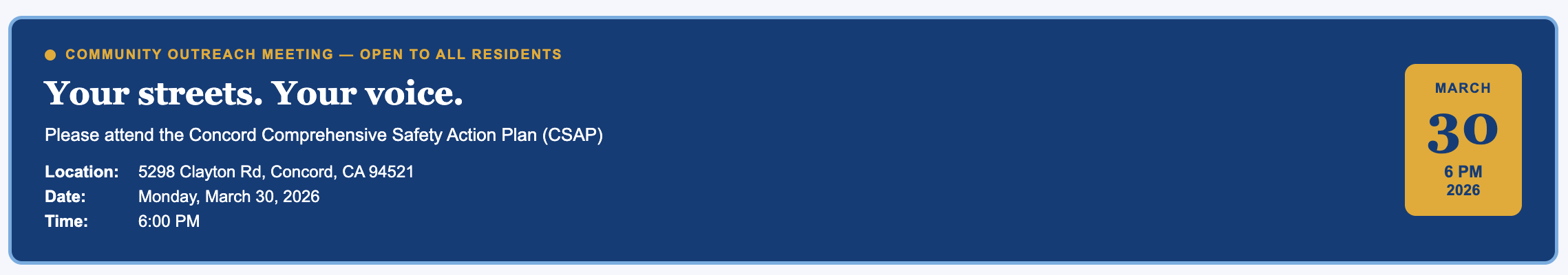 Top Left: A small gold circle precedes the text "COMMUNITY OUTREACH MEETING — OPEN TO ALL RESIDENTS" in all-caps gold lettering. Main Heading: Below the outreach text, a large serif font reads "Your streets. Your voice." in white. Event Details (Left Side): Call to Action: "Please attend the Concord Comprehensive Safety Action Plan (CSAP)" Location: 5298 Clayton Rd, Concord, CA 94521 Date: Monday, March 30, 2026 Time: 6:00 PM Graphic (Right Side): A gold vertical rounded rectangle serves as a calendar-style icon. It contains the date "MARCH 30" in large dark blue font, with "6 PM 2026" written smaller underneath.