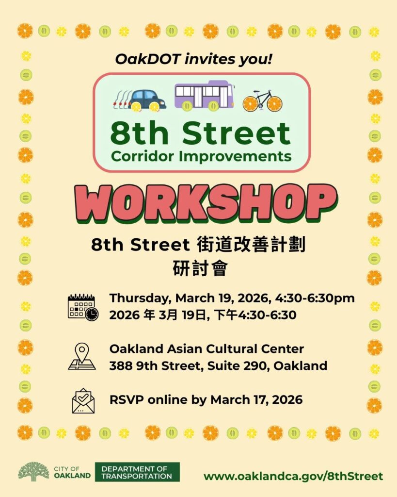 "OakDOT invites you! 8th Street Corridor Improvements WORKSHOP 8th Street 街道改善計劃 研討會 10000 ロロロロ 0•OГ ロロロ Thursday, March 19, 2026, 4:30-6:30pm 2026年3月19日，下午4:30-6:30 Oakland Asian Cultural Center 388 9th Street, Suite 290, Oakland RSVP online by March 17, 2026"