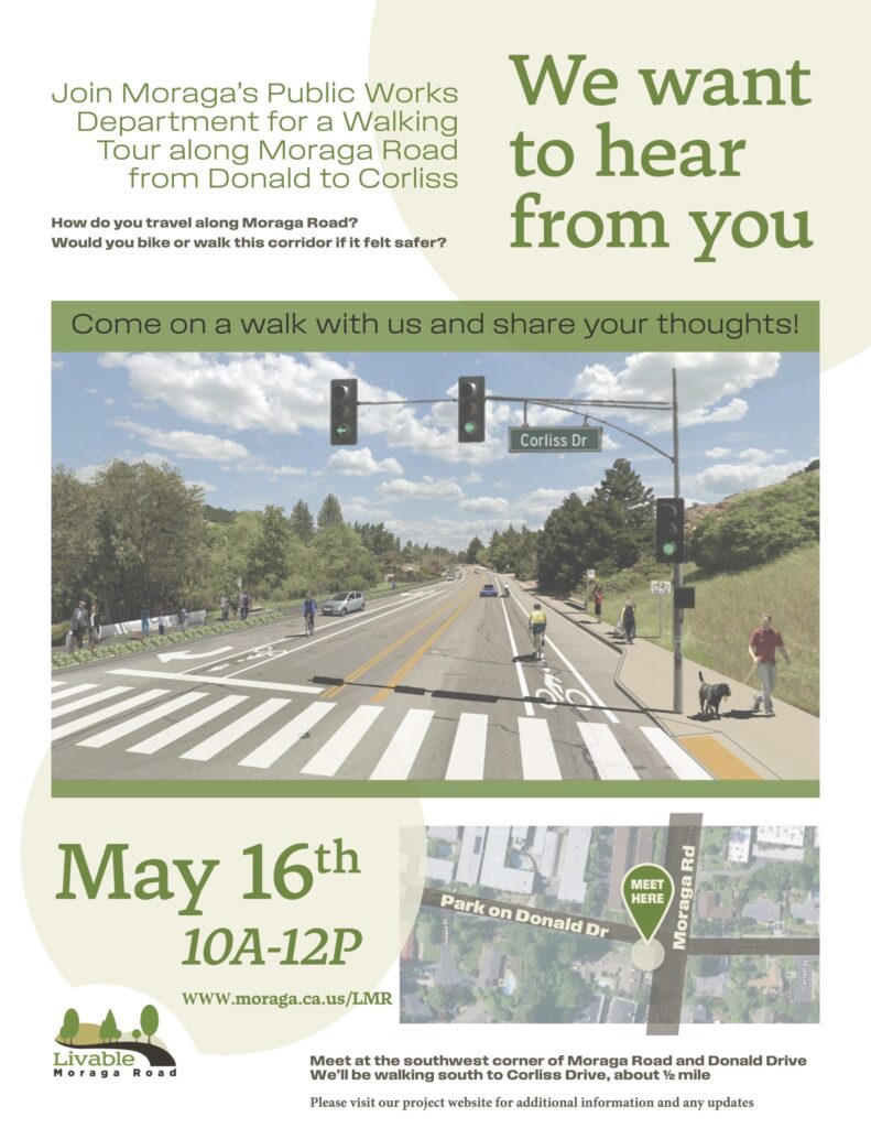 "Join Moraga's Public Works Department for a Walking Tour along Moraga Road from Donald to Corliss We want to hear from you How do you travel along Moraga Road? Would you bike or walk this corridor if it felt safer? Come on a walk with us and share your thoughts! May 16th 10A-12P WWW.moraga.ca.us/LMR Meet at the southwest corner of Moraga Road and Donald Drive We'll be walking south to Corliss Drive, about ½ mile Please visit our project website for additional information and any updates"