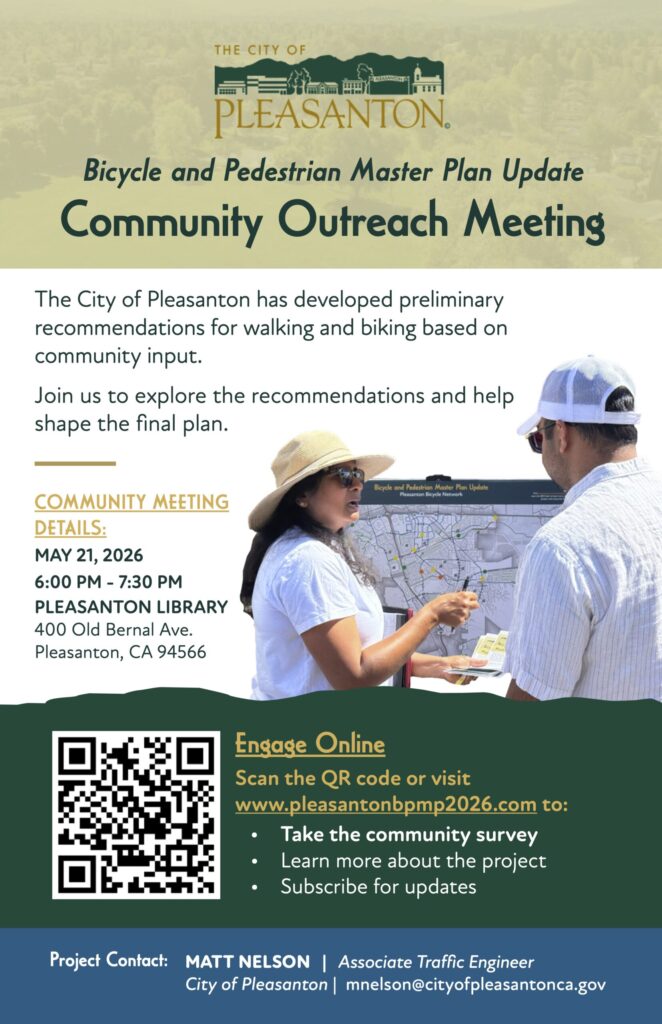 "Bicycle and Pedestrian Master Plan Update Community Outreach Meeting The City of Pleasanton has developed preliminary recommendations for walking and biking based on community input. Join us to explore the recommendations and help shape the final plan. Bicycle and Pedestrian Master Plan Update Pleasanton Bicycle Network COMMUNITY MEETING DETAILS: MAY 21, 2026 6:00 PM - 7:30 PM PLEASANTON LIBRARY 400 Old Bernal Ave. Pleasanton, CA 94566 Engage Online Scan the QR code or visit www.pleasantonbpmp2026.com to: • Take the community survey Learn more about the project Subscribe for updates Project Contact: MATT NELSON | Associate Traffic Engineer City of Pleasanton | mnelson@cityofpleasantonca.gov"