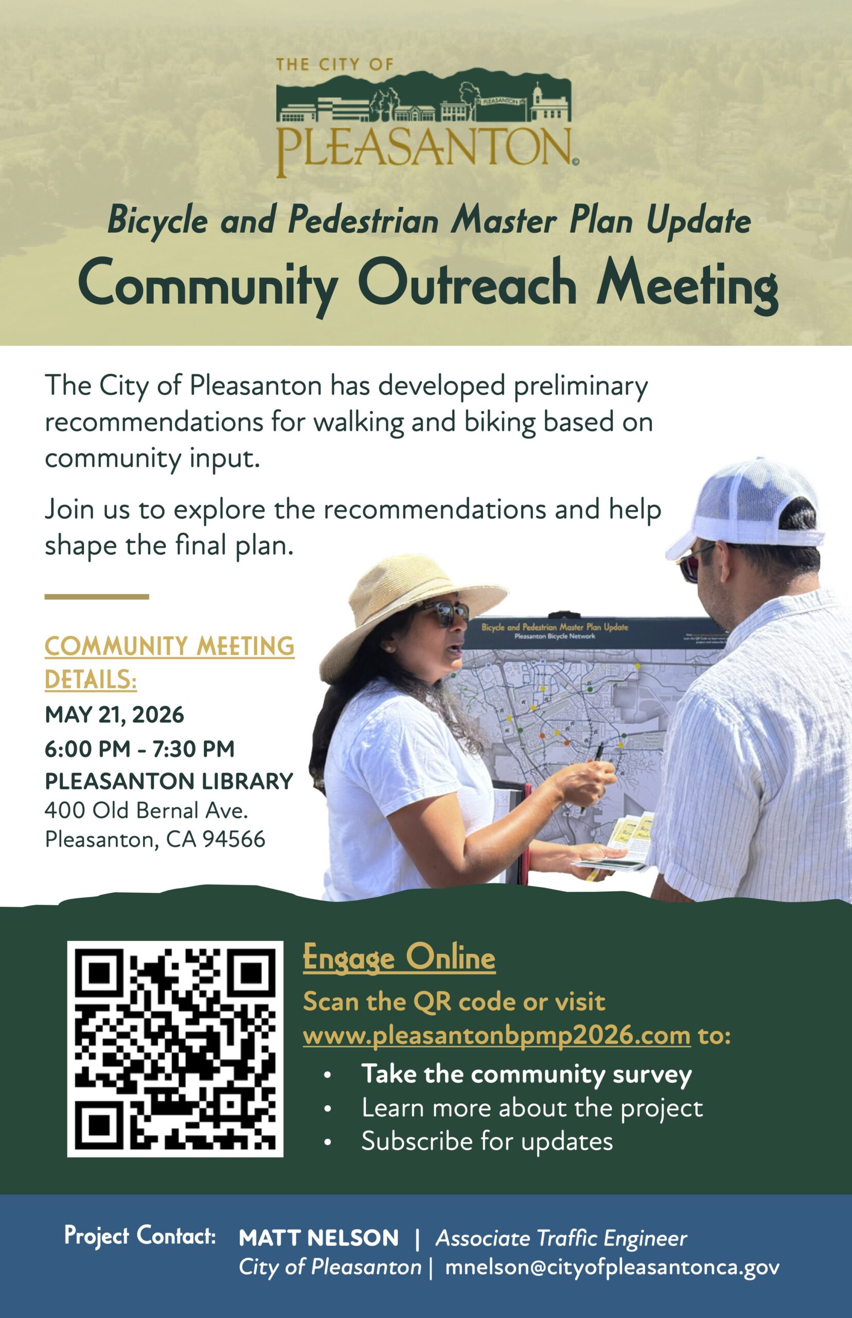 "Bicycle and Pedestrian Master Plan Update Community Outreach Meeting The City of Pleasanton has developed preliminary recommendations for walking and biking based on community input. Join us to explore the recommendations and help shape the final plan. Bicycle and Pedestrian Master Plan Update Pleasanton Bicycle Network COMMUNITY MEETING DETAILS: MAY 21, 2026 6:00 PM - 7:30 PM PLEASANTON LIBRARY 400 Old Bernal Ave. Pleasanton, CA 94566 Engage Online Scan the QR code or visit www.pleasantonbpmp2026.com to: • Take the community survey Learn more about the project Subscribe for updates Project Contact: MATT NELSON | Associate Traffic Engineer City of Pleasanton | mnelson@cityofpleasantonca.gov"