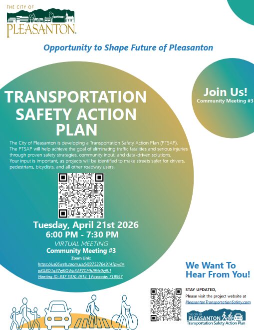 The City of Pleasanton is developing a Transportation Safety Action Plan (PTSAP). The PTSAP will help achieve the goal of eliminating traffic fatalities and serious injuries through proven safety strategies, community input, and data-driven solutions. Your input is important, as projects will be identified to make streets safer for drivers, pedestrians, bicyclists, and all other roadway users. Tuesday, April 21st 2026 6:00 PM - 7:30 PM VIRTUAL MEETING Community Meeting #3 Zoom Link: https://us06web.zoom.us/j/83753704914?pwd= pKG8O1q37ejKOWpXAFTCMhJ9Nr0vj9.1 Meeting ID: 837 5370 4914 | Passcode: 718597